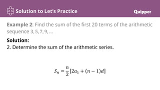 Solution to Let’s Practice
Solution:
2. Determine the sum of the arithmetic series.
𝑆𝑛 =
𝑛
2
2𝑎1 + 𝑛 − 1 𝑑
Example 2: Find the sum of the first 20 terms of the arithmetic
sequence 3, 5, 7, 9, …
 