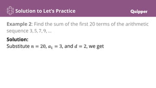 Solution to Let’s Practice
Solution:
Substitute 𝑛 = 20, 𝑎1 = 3, and 𝑑 = 2, we get
Example 2: Find the sum of the first 20 terms of the arithmetic
sequence 3, 5, 7, 9, …
 