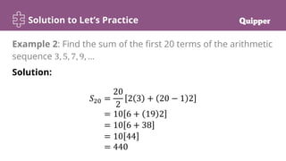 Solution to Let’s Practice
Solution:
𝑆20 =
20
2
2 3 + 20 − 1 2
= 10 6 + 19 2
= 10 6 + 38
= 10 44
= 440
Example 2: Find the sum of the first 20 terms of the arithmetic
sequence 3, 5, 7, 9, …
 