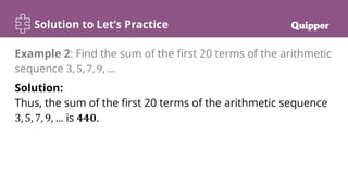 Solution to Let’s Practice
Solution:
Thus, the sum of the first 20 terms of the arithmetic sequence
3, 5, 7, 9, … is 𝟒𝟒𝟎.
Example 2: Find the sum of the first 20 terms of the arithmetic
sequence 3, 5, 7, 9, …
 