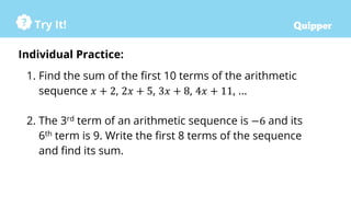 Try It!
Individual Practice:
1. Find the sum of the first 10 terms of the arithmetic
sequence 𝑥 + 2, 2𝑥 + 5, 3𝑥 + 8, 4𝑥 + 11, …
2. The 3rd term of an arithmetic sequence is −6 and its
6th term is 9. Write the first 8 terms of the sequence
and find its sum.
 