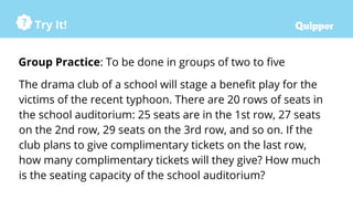 Try It!
Group Practice: To be done in groups of two to five
The drama club of a school will stage a benefit play for the
victims of the recent typhoon. There are 20 rows of seats in
the school auditorium: 25 seats are in the 1st row, 27 seats
on the 2nd row, 29 seats on the 3rd row, and so on. If the
club plans to give complimentary tickets on the last row,
how many complimentary tickets will they give? How much
is the seating capacity of the school auditorium?
 