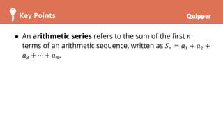 Key Points
● An arithmetic series refers to the sum of the first 𝑛
terms of an arithmetic sequence, written as 𝑆𝑛 = 𝑎1 + 𝑎2 +
𝑎3 + ⋯ + 𝑎𝑛.
 