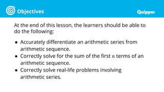 Objectives
At the end of this lesson, the learners should be able to
do the following:
● Accurately differentiate an arithmetic series from
arithmetic sequence.
● Correctly solve for the sum of the first 𝑛 terms of an
arithmetic sequence.
● Correctly solve real-life problems involving
arithmetic series.
 