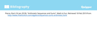 Bibliography
Pierce, Rod. (16 Jan 2018). "Arithmetic Sequences and Sums". Math Is Fun. Retrieved 18 Feb 2019 from
http://www.mathsisfun.com/algebra/sequences-sums-arithmetic.html
 
