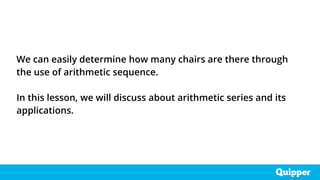 We can easily determine how many chairs are there through
the use of arithmetic sequence.
In this lesson, we will discuss about arithmetic series and its
applications.
 