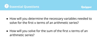 Essential Questions
● How will you determine the necessary variables needed to
solve for the first 𝑛 terms of an arithmetic series?
● How will you solve for the sum of the first 𝑛 terms of an
arithmetic series?
 