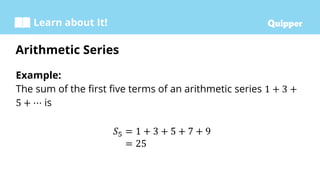Learn about It!
Example:
The sum of the first five terms of an arithmetic series 1 + 3 +
5 + ⋯ is
𝑆5 = 1 + 3 + 5 + 7 + 9
= 25
Arithmetic Series
 