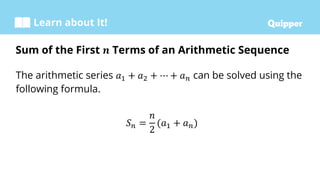 Learn about It!
The arithmetic series 𝑎1 + 𝑎2 + ⋯ + 𝑎𝑛 can be solved using the
following formula.
𝑆𝑛 =
𝑛
2
(𝑎1 + 𝑎𝑛)
Sum of the First 𝒏 Terms of an Arithmetic Sequence
 
