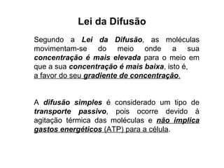 Lei da Difusão Segundo a  Lei da Difusão , as moléculas movimentam-se do meio onde a sua  concentração é mais elevada  para o meio em que a sua  concentração é mais baixa , isto é,  a favor do seu  gradiente de concentração . A  difusão simples  é considerado um tipo de  transporte passivo , pois ocorre devido à agitação térmica das moléculas e  não implica gastos energéticos  (ATP) para a célula . 