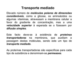 Transporte mediado   Elevado número de  moléculas polares de dimensões consideráveis , como a glicose, os aminoácidos ou algumas vitaminas, atravessam a membrana celular a favor do gradiente de concentração, mas a uma  velocidade superior  à esperada se o fizessem por  difusão simples . Este facto deve-se à existência de  proteínas transportadoras  na membrana, que auxiliam a passagem destas moléculas, sendo este um tipo de  transporte mediado .  As proteínas transportadoras são específicas para cada tipo de substância e denominam-se  permeases . 