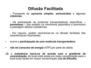 Difusão Facilitada - Transporte de  açúcares simples ,  aminoácidos  e algumas  vitaminas .  - Há participação de proteínas transportadoras específicas –  permeases  – que existem na membrana plasmática e promovem a passagem dessas substâncias.  - Em resumo, podem reconhecer-se na difusão facilitada três características importantes: ocorre a  participação de uma molécula transportadora ; não há consumo de energia  (ATP) por parte da célula; ( 3 ) a  substância move-se de acordo com o gradiente de concentração , do local onde existe em maior concentração para o local onde existe em menor concentração ( Lei da Difusão ). 