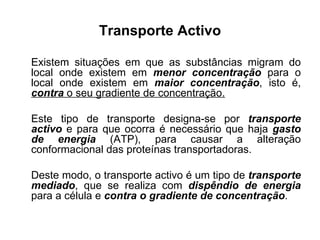 Transporte Activo Existem situações em que as substâncias migram do local onde existem em  menor concentração  para o local onde existem em  maior concentração , isto é,  contra  o seu gradiente de concentração. Este tipo de transporte designa-se por  transporte activo  e para que ocorra é necessário que haja  gasto de energia  (ATP), para causar a alteração conformacional das proteínas transportadoras.  Deste modo, o transporte activo é um tipo de  transporte mediado , que se realiza com  dispêndio de energia  para a célula e  contra o gradiente de concentração .  