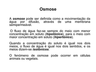 Osmose A  osmose  pode ser definida como a movimentação da água por difusão, através de uma membrana semipermeável. O fluxo de água faz-se sempre do meio com menor concentração em soluto ( hipotónico ), para o meio com maior concentração em soluto ( hipertónico ).  Quando a concentração do soluto é igual nos dois meios, o fluxo de água é igual nos dois sentidos, e os meios dizem-se  isotónicos .  O fenómeno de osmose pode ocorrer em células animais ou vegetais. 