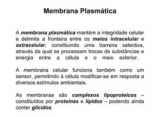 Membrana Plasmática A  membrana plasmática  mantém a integridade celular e delimita a fronteira entre os  meios intracelular  e  extracelular , constituindo uma barreira selectiva, através da qual se processam trocas de substâncias e energia entre a célula e o meio exterior.  A membrana celular funciona também como um sensor, permitindo à célula modificar-se em resposta a diversos estímulos ambientais. As membranas são  complexos lipoproteicos  – constituídos por  proteínas  e  lípidos  – podendo ainda conter  glícidos .  