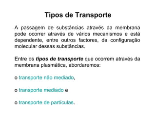 Tipos de Transporte A passagem de substâncias através da membrana pode ocorrer através de vários mecanismos e está dependente, entre outros factores, da configuração molecular dessas substâncias.  Entre os  tipos de transporte  que ocorrem através da membrana plasmática, abordaremos:  o  transporte não mediado ,  o  transporte mediado  e  o  transporte de partículas . 