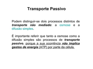 Transporte Passivo Podem distinguir-se dois processos distintos de  transporte não mediado : a  osmose  e a  difusão simples .  É importante referir que tanto a osmose como a difusão simples são processos de  transporte passivo ,  porque a sua ocorrência  não implica gastos de energia  (ATP) por parte da célula. 