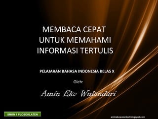 MEMBACA CEPAT
                  UNTUK MEMAHAMI
                 INFORMASI TERTULIS

                     PELAJARAN BAHASA INDONESIA KELAS X

                                    Oleh:

                     Amin Eko Wulandari
SMKN 1 PLOSOKLATEN
                                                     aminekowulandari.blogspot.com
 