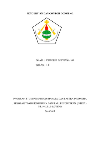 PENGERTIAN DAN CONTOH DONGENG
NAMA : VIKTORIA DELVIANA NO
KELAS : 1 F
PROGRAM STUDI PENDIDIKAN BAHASA DAN SASTRA INDONESIA
SEKOLAH TINGGI KEGURUAN DAN ILMU PENDDIDIKAN ( STKIP )
ST. PAULUS RUTENG
2014/2015
 