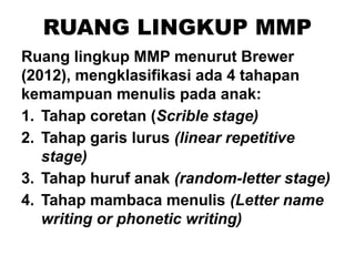 RUANG LINGKUP MMP
Ruang lingkup MMP menurut Brewer
(2012), mengklasifikasi ada 4 tahapan
kemampuan menulis pada anak:
1. Tahap coretan (Scrible stage)
2. Tahap garis lurus (linear repetitive
stage)
3. Tahap huruf anak (random-letter stage)
4. Tahap mambaca menulis (Letter name
writing or phonetic writing)
 
