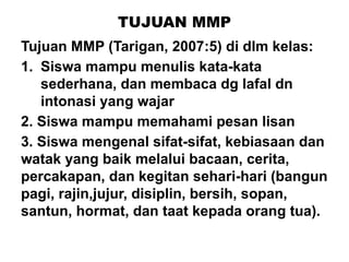 TUJUAN MMP
Tujuan MMP (Tarigan, 2007:5) di dlm kelas:
1. Siswa mampu menulis kata-kata
sederhana, dan membaca dg lafal dn
intonasi yang wajar
2. Siswa mampu memahami pesan lisan
3. Siswa mengenal sifat-sifat, kebiasaan dan
watak yang baik melalui bacaan, cerita,
percakapan, dan kegitan sehari-hari (bangun
pagi, rajin,jujur, disiplin, bersih, sopan,
santun, hormat, dan taat kepada orang tua).
 
