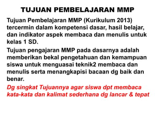 TUJUAN PEMBELAJARAN MMP
Tujuan Pembelajaran MMP (Kurikulum 2013)
tercermin dalam kompetensi dasar, hasil belajar,
dan indikator aspek membaca dan menulis untuk
kelas 1 SD.
Tujuan pengajaran MMP pada dasarnya adalah
memberikan bekal pengetahuan dan kemampuan
siswa untuk menguasai teknik2 membaca dan
menulis serta menangkapisi bacaan dg baik dan
benar.
Dg singkat Tujuannya agar siswa dpt membaca
kata-kata dan kalimat sederhana dg lancar & tepat
 