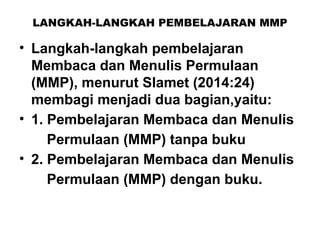 LANGKAH-LANGKAH PEMBELAJARAN MMP
• Langkah-langkah pembelajaran
Membaca dan Menulis Permulaan
(MMP), menurut Slamet (2014:24)
membagi menjadi dua bagian,yaitu:
• 1. Pembelajaran Membaca dan Menulis
Permulaan (MMP) tanpa buku
• 2. Pembelajaran Membaca dan Menulis
Permulaan (MMP) dengan buku.
 