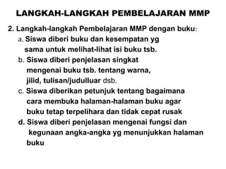 LANGKAH-LANGKAH PEMBELAJARAN MMP
2. Langkah-langkah Pembelajaran MMP dengan buku:
a. Siswa diberi buku dan kesempatan yg
sama untuk melihat-lihat isi buku tsb.
b. Siswa diberi penjelasan singkat
mengenai buku tsb. tentang warna,
jilid, tulisan/judulluar dsb.
c. Siswa diberikan petunjuk tentang bagaimana
cara membuka halaman-halaman buku agar
buku tetap terpelihara dan tidak cepat rusak
d. Siswa diberi penjelasan mengenai fungsi dan
kegunaan angka-angka yg menunjukkan halaman
buku
 