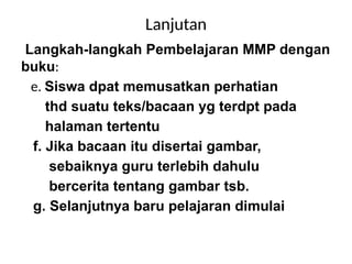 Lanjutan
Langkah-langkah Pembelajaran MMP dengan
buku:
e. Siswa dpat memusatkan perhatian
thd suatu teks/bacaan yg terdpt pada
halaman tertentu
f. Jika bacaan itu disertai gambar,
sebaiknya guru terlebih dahulu
bercerita tentang gambar tsb.
g. Selanjutnya baru pelajaran dimulai
 