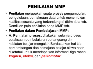 PENILAIAN MMP
• Penilaian merupakan suatu proses pengumpulan,
pengelolaan, pemaknaan data untuk menemukan
kualitas sesuatu yang terkandung di dldm data tsb.
Demikian pula penilaian pada MMP tsb.
• Penilaian dalam Pembelajaran MMP:
• A. Penilaian proses, dilakukan selama proses
pelaksaan pembelajaran berlangsung dlm
kebiatan belajar mengajar. Berdasarkan hal tsb,
perkembangan dan kemajuan belajar siswa akan
diketahui untuk mendapatkan informasi tiga ranah:
kognisi, afeksi, dan psikomotor
 