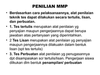 PENILIAN MMP
• Berdasarkan cara pelaksanaannya, alat penilaian
teknik tes dapat dilakukan secara tertulis, lisan,
dan perbuatan.
• 1. Tes tertulis merupakan alat penilaian yg
penyajian maupun pengerjaannya dapat berupa
jawaban atas pertanyaan yang diperintahkan.
• 2 Tes Lisan merupakan alat penilaian yg penyajian
maupun pengerjaannya dilakuakn dalam bentuk
lisan (spt tes tertulis)
• 3. Tes Perbuatan alat penilaian yg penugasannya
dpt disampaiakan scr tertulis/lisan. Pengerjaan siswa
dilkukan dlm bentuk penampilan/ perbuatan
 