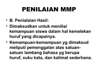 PENILAIAN MMP
• B. Penialaian Hasil:
• Dimaksudkan untuk meniliai
kemampuan siswa dalam hal kemelekan
huruf yang dicapainya.
• Kemampuan-kemampuan yg dimaksud
meliputi pemenggalan atas satuan-
satuan lambang bahasa yg berupa
huruf, suku kata, dan kalimat sederhana.
 