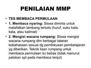 PENILAIAN MMP
• TES MEMBACA PERMULAAN
• 1. Membaca nyaring: Siswa diminta untuk
melafalkan lambang tertulis (huruf, suku kata,
kata, atau kalimat)
• 2. Mengisi wacana rumpang: Siswa mengisi
wacana rumpang dlm berbagai tataran
kebahasaan sesuai dg pemfokusan pembelajaran
yg diberikan. Teknik lisan rumpang untuk
membaca permulaan itu bebas (tidak menurut
patokan spt pada membaca lanjut)
 