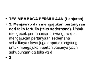 • TES MEMBACA PERMULAAN (Lanjutan)
• 3. Menjawab dan mengajukan pertanyaan
dari teks tertulis (teks sederhana). Untuk
mengecek pemahaman siswa guru dpt
mengajukan pertanyaan sederhana
sebaliknya siswa juga dapat dirangsang
untuk mengajukan pertanibacanya.yaan
sehubungan dg teks yg d
• 2
 