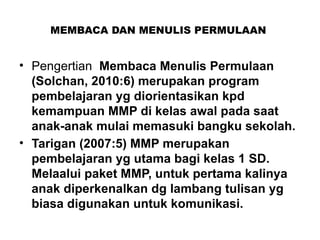 MEMBACA DAN MENULIS PERMULAAN
• Pengertian Membaca Menulis Permulaan
(Solchan, 2010:6) merupakan program
pembelajaran yg diorientasikan kpd
kemampuan MMP di kelas awal pada saat
anak-anak mulai memasuki bangku sekolah.
• Tarigan (2007:5) MMP merupakan
pembelajaran yg utama bagi kelas 1 SD.
Melaalui paket MMP, untuk pertama kalinya
anak diperkenalkan dg lambang tulisan yg
biasa digunakan untuk komunikasi.
 