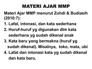 MATERI AJAR MMP
Materi Ajar MMP menurut Zuhdi & Budiasih
(2010:7):
1. Lafal, intonasi, dan kata sederhana
2. Huruf-huruf yg digunakan dlm kata
sederhana yg sudah dikenal anak
3. Kata baru yang bermakna (huruf yg
sudah dikenal). Misalnya, toko, mata, ubi
4. Lafat dan intonasi kata yg sudah dikenal
dan kata baru.
 