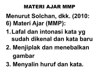 MATERI AJAR MMP
Menurut Solchan, dkk. (2010:
6) Materi Ajar (MMP):
1.Lafal dan intonasi kata yg
sudah dikenal dan kata baru
2. Menjiplak dan menebalkan
gambar
3. Menyalin huruf dan kata.
 