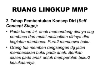 RUANG LINGKUP MMP
2. Tahap Pembentukan Konsep Diri (Self
Concept Stage):
• Pada tahap ini, anak memandang dirinya sbg
pembaca dan mulai melibatkan dirinya dlm
kegiatan membaca. Pura2 membawa buku.
• Orang tua memberi rangsangan dg jalan
membacakan buku pada anak. Berikan
akses pada anak untuk memperoleh buku2
kesukaannya.
 