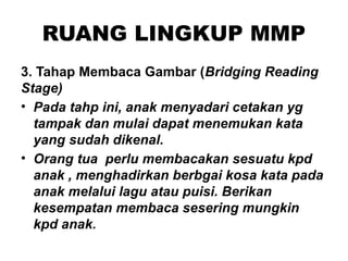 RUANG LINGKUP MMP
3. Tahap Membaca Gambar (Bridging Reading
Stage)
• Pada tahp ini, anak menyadari cetakan yg
tampak dan mulai dapat menemukan kata
yang sudah dikenal.
• Orang tua perlu membacakan sesuatu kpd
anak , menghadirkan berbgai kosa kata pada
anak melalui lagu atau puisi. Berikan
kesempatan membaca sesering mungkin
kpd anak.
 