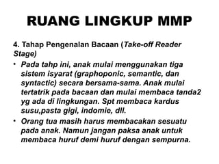 RUANG LINGKUP MMP
4. Tahap Pengenalan Bacaan (Take-off Reader
Stage)
• Pada tahp ini, anak mulai menggunakan tiga
sistem isyarat (graphoponic, semantic, dan
syntactic) secara bersama-sama. Anak mulai
tertatrik pada bacaan dan mulai membaca tanda2
yg ada di lingkungan. Spt membaca kardus
susu,pasta gigi, indomie, dll.
• Orang tua masih harus membacakan sesuatu
pada anak. Namun jangan paksa anak untuk
membaca huruf demi huruf dengan sempurna.
 