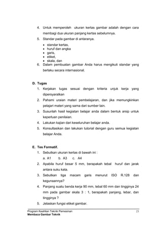 Program Keahlian Teknik Pemesinan
Membaca Gambar Teknik
23
4. Untuk memperoleh ukuran kertas gambar adalah dengan cara
membagi dua ukuran panjang kertas sebelumnya.
5. Standar pada gambar di antaranya.
 standar kertas,
 huruf dan angka
 garis,
 etiket,
 skala, dan
6. Dalam pembuatan gambar Anda harus mengikuti standar yang
berlaku secara internasional.
D. Tugas
1. Kerjakan tugas sesuai dengan kriteria unjuk kerja yang
dipersyaratkan
2. Pahami uraian materi pembelajaran, dan jika memungkinkan
pelajari materi yang sama dari sumber lain.
3. Susunlah hasil kegiatan belajar anda dalam bentuk arsip untuk
keperluan penilaian.
4. Lakukan kajian dari keseluruhan belajar anda.
5. Konsultasikan dan lakukan tutorial dengan guru semua kegiatan
belajar Anda.
E. Tes Formatif.
1. Sebutkan ukuran kertas di bawah ini :
a. A1 b. A3 c. A4
2. Apabila huruf besar 5 mm, berapakah tebal huruf dan jarak
antara suku kata.
3. Sebutkan tiga macam garis menurut ISO R.128 dan
kegunaannya?
4. Panjang suatu benda kerja 90 mm, tebal 60 mm dan tingginya 24
mm pada gambar skala 3 : 1, berapakah panjang, lebar, dan
tingginya ?
5. Jelaskan fungsi etiket gambar.
 