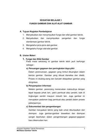 Program Keahlian Teknik Pemesinan
Membaca Gambar Teknik
8
KEGIATAN BELAJAR 1
FUNGSI GAMBAR DAN ALAT-ALAT GAMBAR
A. Tujuan Kegiatan Pembelajaran
1. Menyebutkan dan menyimpulkan fungsi dan sifat gambar teknik.
2. Menyebutkan dan menyimpulkan pengertian dan fungsi
standarisasi gambar teknik.
3. Mengetahui jenis-jenis alat gambar.
4. Mengetahui fungsi alat-alat gambar.
B. Uraian Materi
1. Fungsi dan Sifat Gambar
Pada masa sekarang ini gambar teknik lebih jauh berfungsi
sebagai :
a) Penuangan gagasan dan peningkatan daya pikir
Dalam perencanaan, gagasan yang timbul dituangkan dalam
bentuk gambar. Gambar yang dibuat dianalisa dan diteliti.
Proses ini diulang-ulang dan barulah didapatkan gambar yang
diinginkan.
b) Penyampaian informasi
Melalui gambar, perancang meneruskan maksudnya dengan
tepat kepada pihak lain, yakni pembuat atau perakit, baik di
lingkungan sendiri maupun industri lain. Juga gambar ini
merupakan pedoman bagi pembuat atau perakit dalam proses
pekerjaannya.
c) Dokumentasi dan pengembangan
Gambar merupakan teknis yang baik untuk dikumpulkan dan
disimpan. Juga gambar-gambar diawetkan dan disimpan
sangat diperlukan dalam pengembangan gagasan-gagasan
baru dikemudian hari.
 