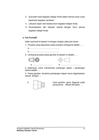 Program Keahlian Teknik Pemesinan
Membaca Gambar Teknik
38
3. Susunlah hasil kegiatan belajar Anda dalam bentuk arsip untuk
keperluan kegiatan penilaian.
4. Lakukan kajian dari keseluruhan kegiatan belajar Anda.
5. Konsultasikan dan lakukan tutorial dengan Guru semua
kegiatan belajar Anda.
e. Tes Formatif
Isilah soal-soal di bawah ini dengan singkat, jelas dan benar.
1. Proyeksi yang digunakan pada proyeksi orthogonal adalah ….
a. ……………………………………..
b. ……………………………………..
2. Lambang proyeksi pada gambar di bawah ini adalah ….
a. ………………………… b. …………………………
3. Ketentuan untuk menentukan padangan depan / pandangan
utama adalah ….
4. Posisi gambar, terutama pandangan depan harus digambarkan
sesuai dengan ….
5. Lihat gambar, garis diagonal pada
ujung poros dibuat dari garis ….
 