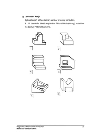 Program Keahlian Teknik Pemesinan
Membaca Gambar Teknik
39
g. Lembaran Kerja
Selesaikanlah latihan-latihan gambar proyeksi berikut ini.
1. Di bawah ini diberikan gambar Piktorial Oblik (miring), rubahlah
ke bentuk Piktorial Isometris.
 