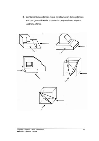 Program Keahlian Teknik Pemesinan
Membaca Gambar Teknik
40
2. Gambarkanlah pandangan muka, kiri atau kanan dan pandangan
atas dari gambar Piktorial di bawah ini dengan sistem proyeksi
kuadran pertama.
 