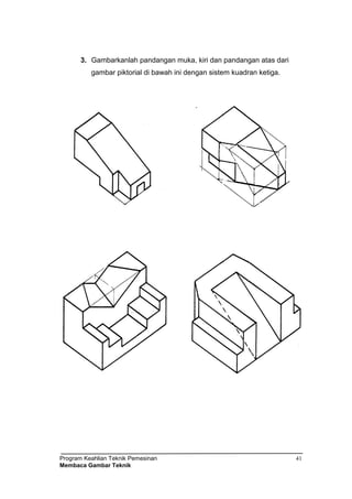 Program Keahlian Teknik Pemesinan
Membaca Gambar Teknik
41
3. Gambarkanlah pandangan muka, kiri dan pandangan atas dari
gambar piktorial di bawah ini dengan sistem kuadran ketiga.
 