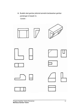 Program Keahlian Teknik Pemesinan
Membaca Gambar Teknik
42
4. Buatlah sket gambar piktorial isometrik berdasarkan gambar
pandangan di bawah ini.
Contoh :
 