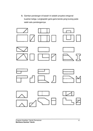 Program Keahlian Teknik Pemesinan
Membaca Gambar Teknik
43
5. Gambar pandangan di bawah ini adalah proyeksi ortogonal
kuadran ketiga. Lengkapilah garis-garis benda yang kurang pada
salah satu pandangannya.
 