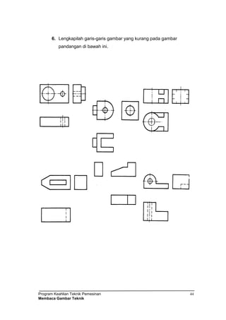 Program Keahlian Teknik Pemesinan
Membaca Gambar Teknik
44
6. Lengkapilah garis-garis gambar yang kurang pada gambar
pandangan di bawah ini.
 
