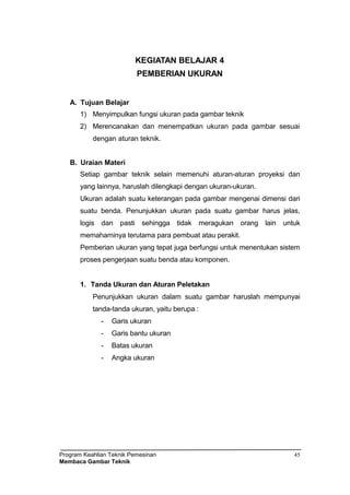 Program Keahlian Teknik Pemesinan
Membaca Gambar Teknik
45
KEGIATAN BELAJAR 4
PEMBERIAN UKURAN
A. Tujuan Belajar
1) Menyimpulkan fungsi ukuran pada gambar teknik
2) Merencanakan dan menempatkan ukuran pada gambar sesuai
dengan aturan teknik.
B. Uraian Materi
Setiap gambar teknik selain memenuhi aturan-aturan proyeksi dan
yang lainnya, haruslah dilengkapi dengan ukuran-ukuran.
Ukuran adalah suatu keterangan pada gambar mengenai dimensi dari
suatu benda. Penunjukkan ukuran pada suatu gambar harus jelas,
logis dan pasti sehingga tidak meragukan orang lain untuk
memahaminya terutama para pembuat atau perakit.
Pemberian ukuran yang tepat juga berfungsi untuk menentukan sistem
proses pengerjaan suatu benda atau komponen.
1. Tanda Ukuran dan Aturan Peletakan
Penunjukkan ukuran dalam suatu gambar haruslah mempunyai
tanda-tanda ukuran, yaitu berupa :
- Garis ukuran
- Garis bantu ukuran
- Batas ukuran
- Angka ukuran
 